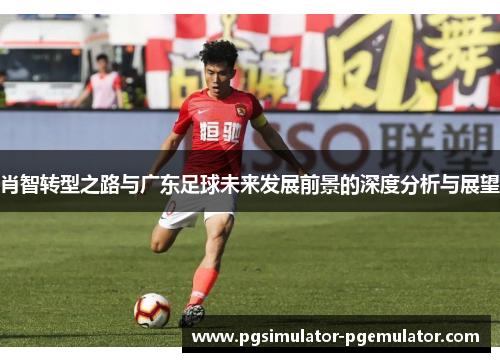 肖智转型之路与广东足球未来发展前景的深度分析与展望