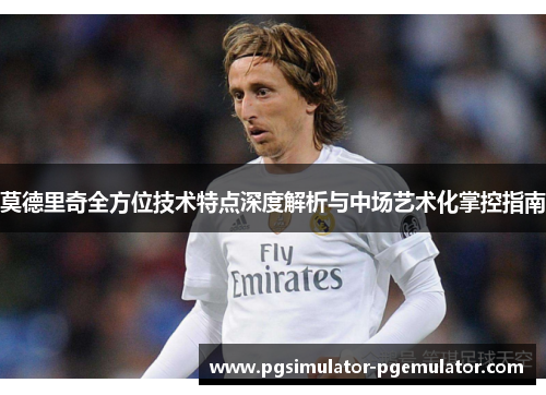 莫德里奇全方位技术特点深度解析与中场艺术化掌控指南