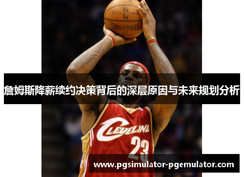 詹姆斯降薪续约决策背后的深层原因与未来规划分析