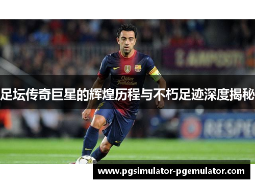 足坛传奇巨星的辉煌历程与不朽足迹深度揭秘