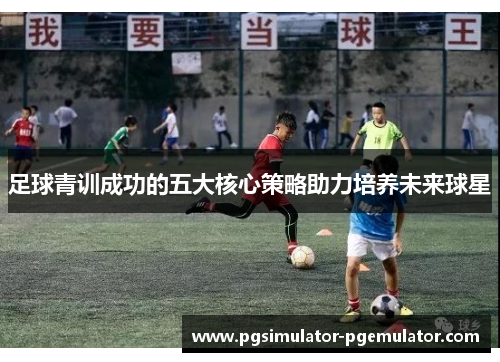 足球青训成功的五大核心策略助力培养未来球星