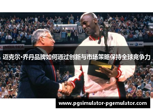 迈克尔·乔丹品牌如何通过创新与市场策略保持全球竞争力 迈克尔·乔丹品牌如何通过创新与市场策略保持全球竞争力