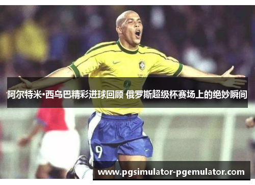 阿尔特米·西乌巴精彩进球回顾 俄罗斯超级杯赛场上的绝妙瞬间