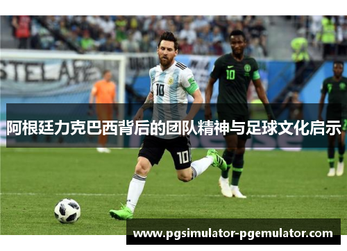 阿根廷力克巴西背后的团队精神与足球文化启示 阿根廷力克巴西背后的团队精神与足球文化启示