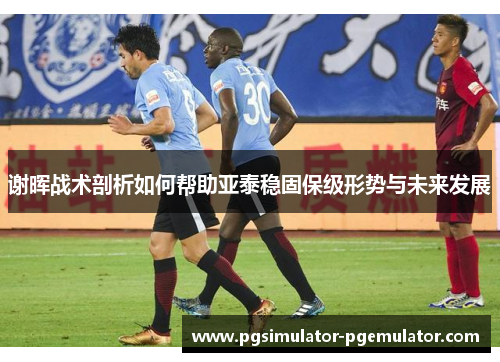 谢晖战术剖析如何帮助亚泰稳固保级形势与未来发展