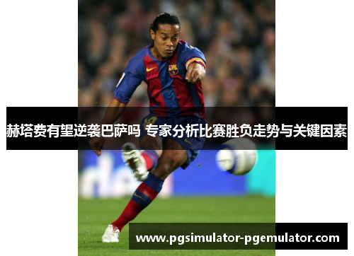 赫塔费有望逆袭巴萨吗 专家分析比赛胜负走势与关键因素