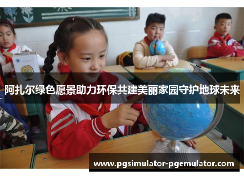 阿扎尔绿色愿景助力环保共建美丽家园守护地球未来