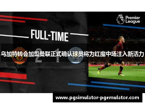 乌加特转会加盟曼联正式确认球员将为红魔中场注入新活力 乌加特转会加盟曼联正式确认球员将为红魔中场注入新活力