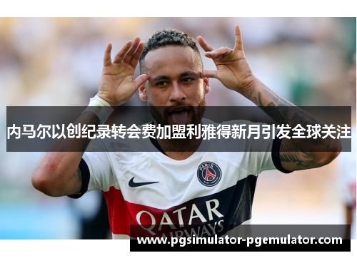内马尔以创纪录转会费加盟利雅得新月引发全球关注