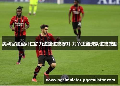 奥利塞加盟拜仁助力边路进攻提升 力争重塑球队进攻威胁 奥利塞加盟拜仁助力边路进攻提升 力争重塑球队进攻威胁