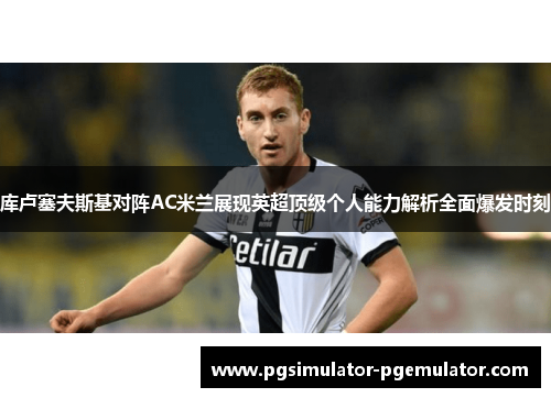 库卢塞夫斯基对阵AC米兰展现英超顶级个人能力解析全面爆发时刻 库卢塞夫斯基对阵AC米兰展现英超顶级个人能力解析全面爆发时刻