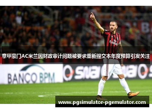 意甲豪门AC米兰因财政审计问题被要求重新提交本年度预算引发关注 意甲豪门AC米兰因财政审计问题被要求重新提交本年度预算引发关注