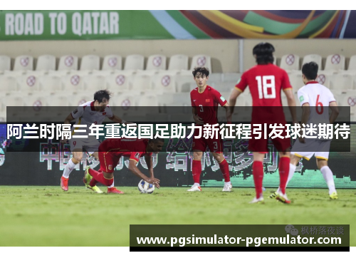 阿兰时隔三年重返国足助力新征程引发球迷期待 阿兰时隔三年重返国足助力新征程引发球迷期待